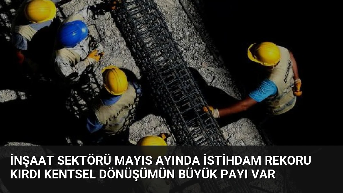 İnşaat Sektörü Mayıs Ayında İstihdam Rekoru Kırdı Kentsel Dönüşümün Büyük Payı Var