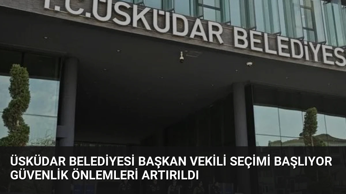 Üsküdar Belediyesi Başkan Vekili Seçimi Başlıyor Güvenlik Önlemleri Artırıldı